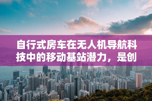自行式房车在无人机导航科技中的移动基站潜力，是创新还是挑战？