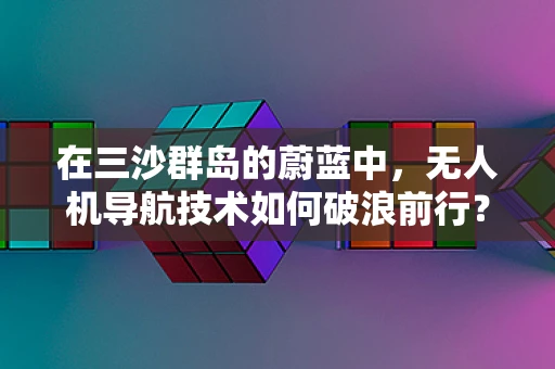 在三沙群岛的蔚蓝中，无人机导航技术如何破浪前行？