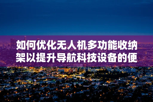如何优化无人机多功能收纳架以提升导航科技设备的便捷性与安全性？