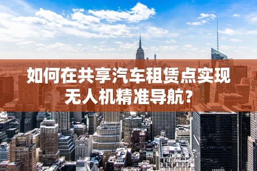 如何在共享汽车租赁点实现无人机精准导航？