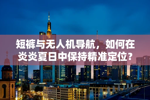 短裤与无人机导航，如何在炎炎夏日中保持精准定位？