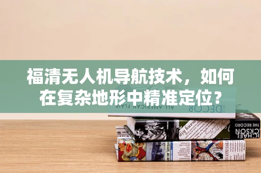 福清无人机导航技术，如何在复杂地形中精准定位？