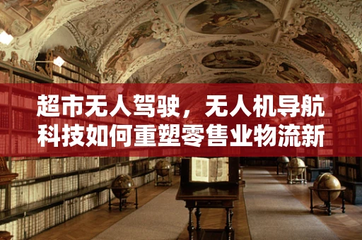 超市无人驾驶，无人机导航科技如何重塑零售业物流新格局？