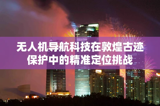 无人机导航科技在敦煌古迹保护中的精准定位挑战