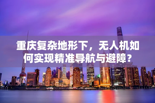 重庆复杂地形下，无人机如何实现精准导航与避障？