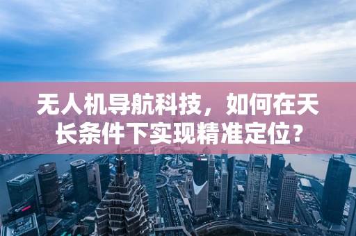 无人机导航科技，如何在天长条件下实现精准定位？