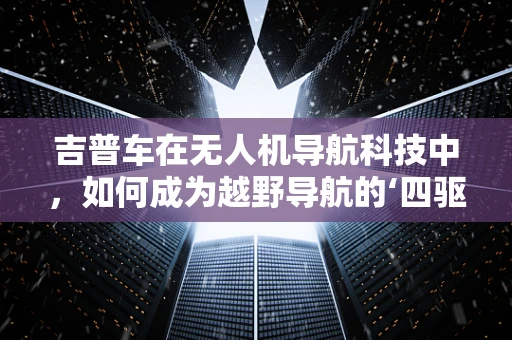 吉普车在无人机导航科技中，如何成为越野导航的‘四驱英雄’？