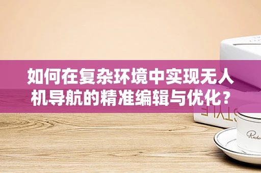 如何在复杂环境中实现无人机导航的精准编辑与优化？