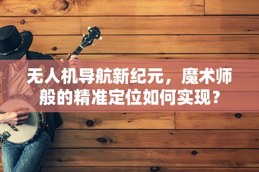 无人机导航新纪元，魔术师般的精准定位如何实现？