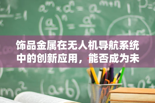 饰品金属在无人机导航系统中的创新应用，能否成为未来导航的‘隐形翅膀’？