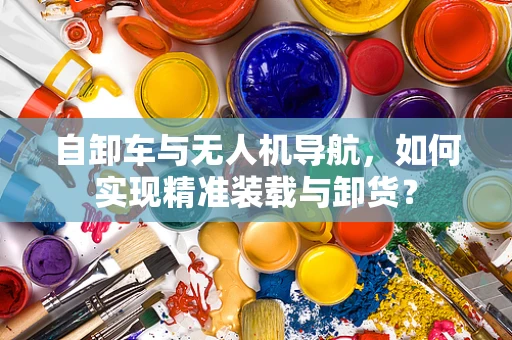 自卸车与无人机导航，如何实现精准装载与卸货？