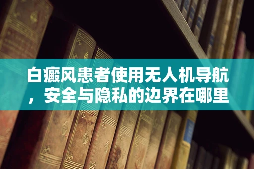 白癜风患者使用无人机导航，安全与隐私的边界在哪里？