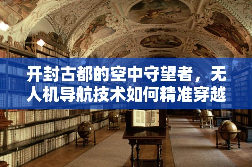 开封古都的空中守望者，无人机导航技术如何精准穿越历史城区？