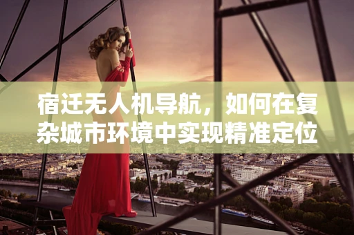 宿迁无人机导航，如何在复杂城市环境中实现精准定位？
