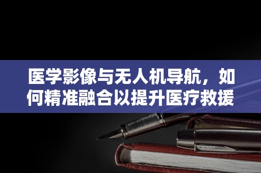 医学影像与无人机导航，如何精准融合以提升医疗救援效率？