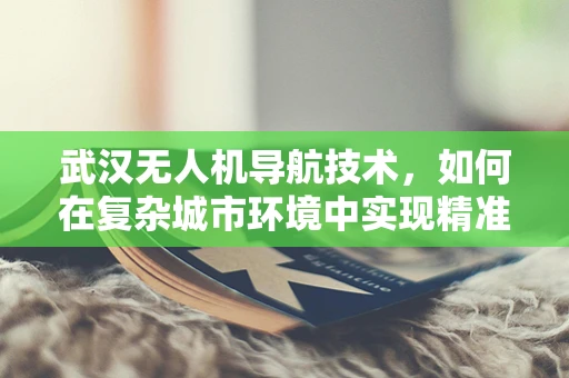 武汉无人机导航技术，如何在复杂城市环境中实现精准定位？