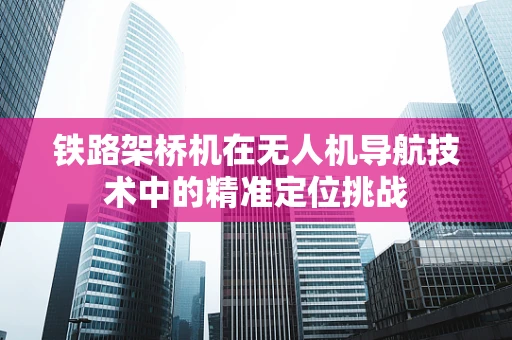 铁路架桥机在无人机导航技术中的精准定位挑战