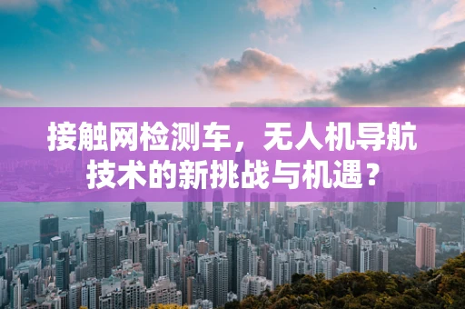 接触网检测车，无人机导航技术的新挑战与机遇？