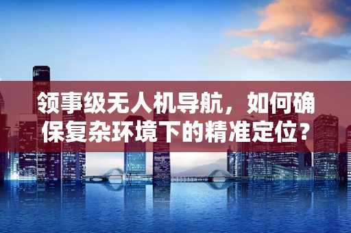 领事级无人机导航，如何确保复杂环境下的精准定位？