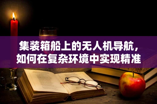 集装箱船上的无人机导航，如何在复杂环境中实现精准定位？