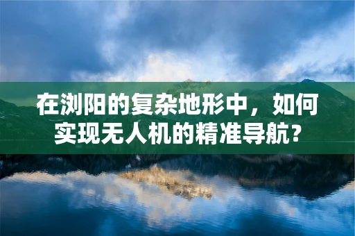 在浏阳的复杂地形中，如何实现无人机的精准导航？