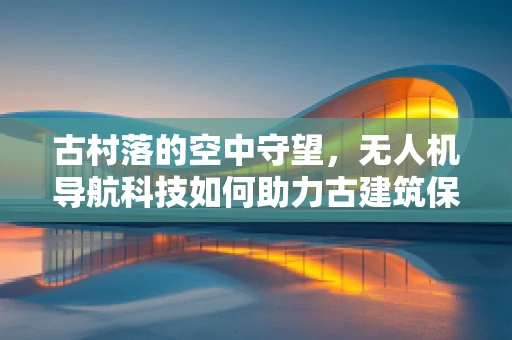 古村落的空中守望，无人机导航科技如何助力古建筑保护？