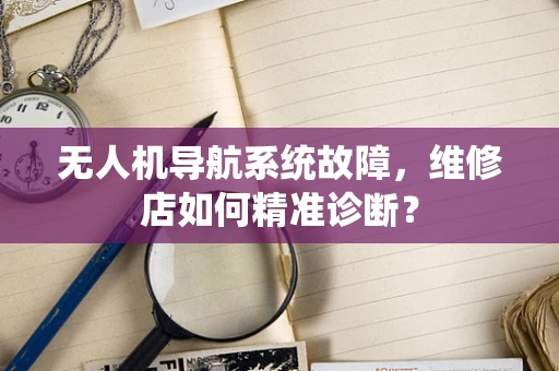 无人机导航系统故障，维修店如何精准诊断？