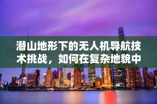 潜山地形下的无人机导航技术挑战，如何在复杂地貌中精准定位？
