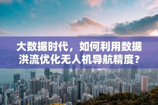 大数据时代，如何利用数据洪流优化无人机导航精度？