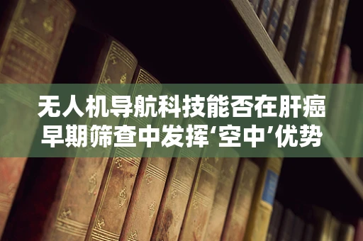 无人机导航科技能否在肝癌早期筛查中发挥‘空中’优势？