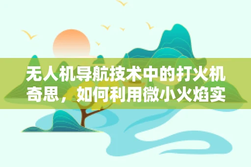 无人机导航技术中的打火机奇思，如何利用微小火焰实现精准定位？