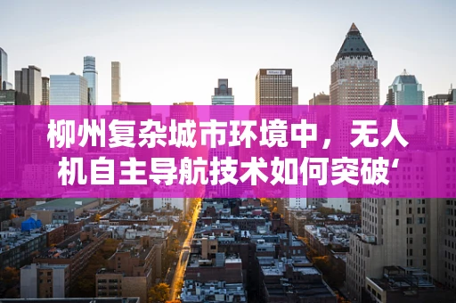 柳州复杂城市环境中，无人机自主导航技术如何突破‘柳江之谜’？