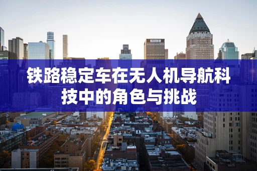 铁路稳定车在无人机导航科技中的角色与挑战