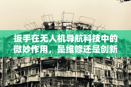 扳手在无人机导航科技中的微妙作用，是维修还是创新工具？
