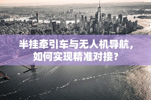 半挂牵引车与无人机导航，如何实现精准对接？