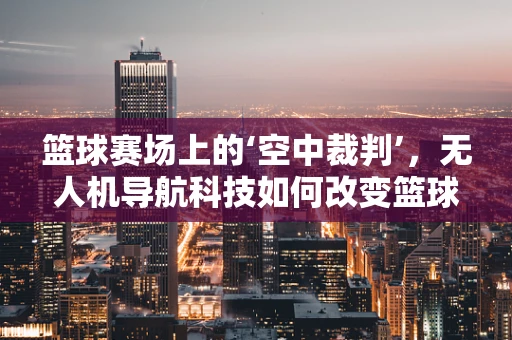 篮球赛场上的‘空中裁判’，无人机导航科技如何改变篮球比赛的观赛体验？