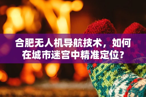 合肥无人机导航技术，如何在城市迷宫中精准定位？