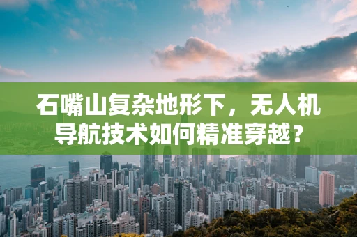 石嘴山复杂地形下，无人机导航技术如何精准穿越？