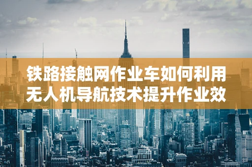 铁路接触网作业车如何利用无人机导航技术提升作业效率？