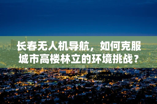 长春无人机导航，如何克服城市高楼林立的环境挑战？