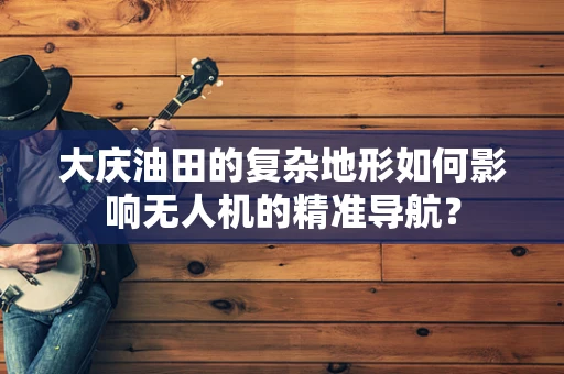 大庆油田的复杂地形如何影响无人机的精准导航？