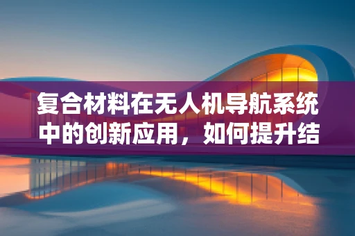 复合材料在无人机导航系统中的创新应用，如何提升结构强度与轻量化？