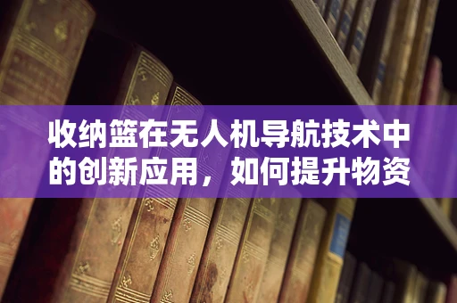 收纳篮在无人机导航技术中的创新应用，如何提升物资运输效率？