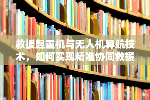 救援起重机与无人机导航技术，如何实现精准协同救援？