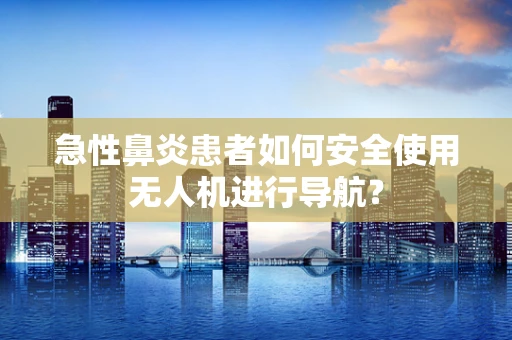急性鼻炎患者如何安全使用无人机进行导航？