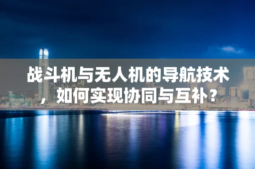 战斗机与无人机的导航技术，如何实现协同与互补？