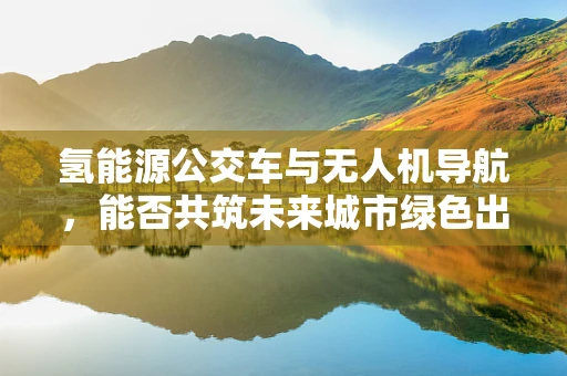 氢能源公交车与无人机导航，能否共筑未来城市绿色出行新图景？