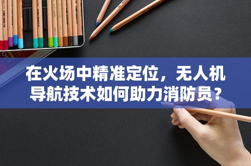 在火场中精准定位，无人机导航技术如何助力消防员？