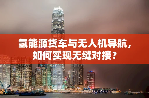 氢能源货车与无人机导航，如何实现无缝对接？