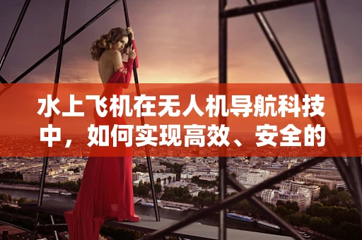 水上飞机在无人机导航科技中，如何实现高效、安全的航行？